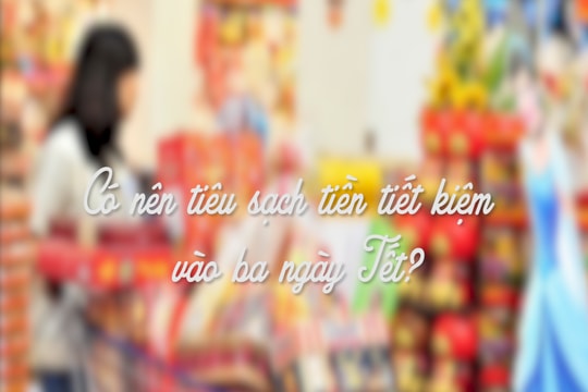 Có nên tiêu sạch tiền tiết kiệm vào ba ngày Tết?