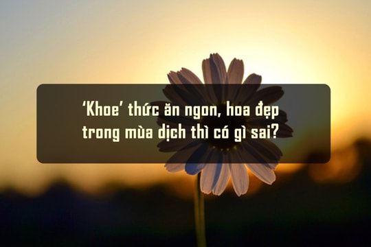 ‘Khoe’ thức ăn ngon, hoa đẹp trong mùa dịch thì có gì sai?