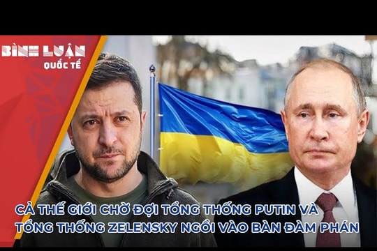 Cả thế giới chờ đợi Tổng thống Putin và Tổng thống Zelensky ngồi vào bàn đàm phán