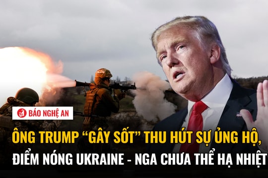 Ông Trump 'gây sốt' thu hút sự ủng hộ, điểm nóng Ukraine - Nga chưa thể hạ nhiệt