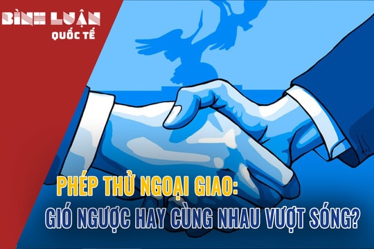 Phép thử ngoại giao: Gió ngược hay cùng nhau vượt sóng?