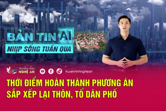 Bản tin AI - Nhịp sống tuần qua: Thời điểm hoàn thành phương án sắp xếp lại thôn, tổ dân phố