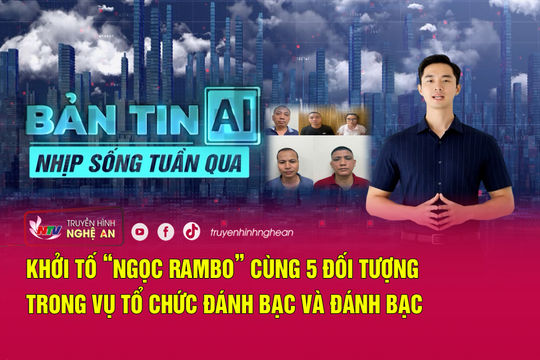 Bản tin AI-Nhịp sống tuần qua: Khởi tố “Ngọc Rambo” cùng 5 đối tượng trong vụ tổ chức đánh bạc và đánh bạc