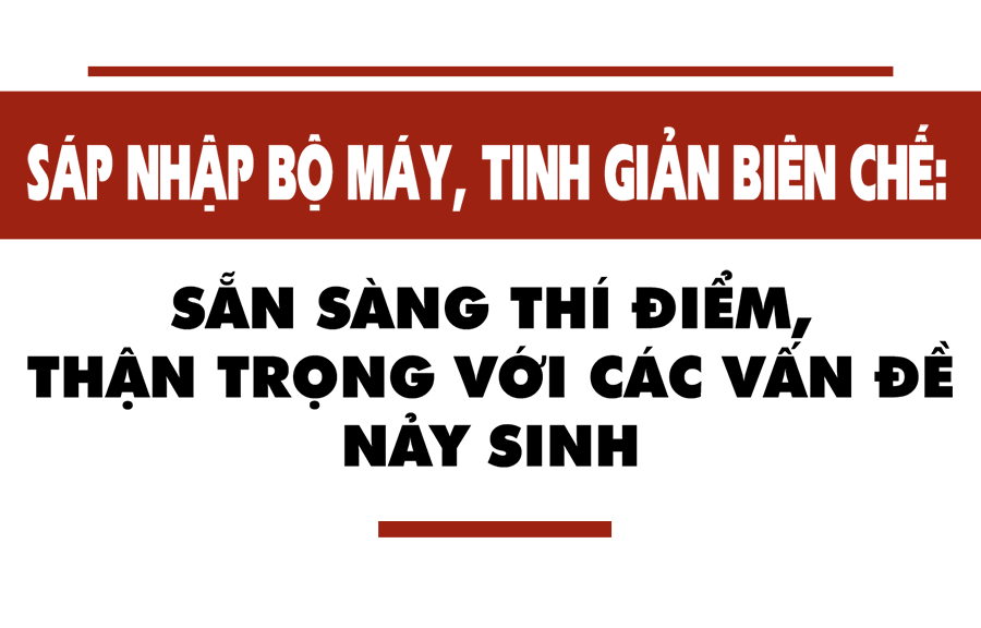 Sáp nhập bộ máy: Thí điểm ngay, nhận diện sớm những phức tạp, vướng mắc